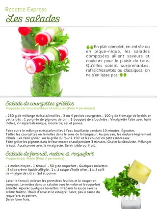 Proposée par Gourmandises Chroniques (Pour 4 personnes)
250 g de mélange riz/soja/lentilles 3 ou 4 petites courgettes 100 g de fromage de brebis en
petits dés 1 poignée de pignons de pin 1 bouquet de ciboulette Vinaigrette faite avec huile
d’olive, vinaigre balsamique, moutarde, sel et poivre.
Faire cuire le mélange riz/soja/lentilles à l’eau bouillante pendant 10 minutes. Égoutter.
Tailler les courgettes en lamelles dans le sens de la longueur. Au pinceau, les enduire légèrement
d’huile. Les faire griller, sur la grille du four à 150° et les couper en petits morceaux.
Faire griller les pignons dans le four encore chaud pendant 3 minutes. Ciseler la ciboulette. Mélanger
le tout. Assaisonner avec la vinaigrette. Servir tiède ou froid.
Proposée par Marie (Pour 2 personnes)
1 melon moyen 1 fenouil 50 g de roquefort Quelques noisettes
5 cl de crème liquide allégée 1 c. à soupe d’huile olive 1 c. à café
de vinaigre de cidre Sel et poivre
Laver le fenouil, enlever les premières feuilles et le couper en
tronçons. Le mettre dans un saladier avec le melon et le roquefort
émietté. Ajouter quelques noisettes. Préparer la sauce avec la
crème fraîche, l'huile d'olive et le vinaigre. Saler, peu à cause du
roquefort, et poivrer.
Servir bien frais.
 