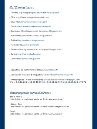Ben & Jerry’s
Liste de tous les points de vente sur le site www.benjerry.fr
Häagen-Dazs
Liste de tous les points de vente sur le site www.haagen-dazs.fr
Picard
Liste de tous les points de vente sur le site www.picard.fr
Trinidad http://lespetitsplatsdetrinidad.blogspot.com
Edda http://www.undejeunerdesoleil.com
Silvia http://www.savoirsetsaveurs.com
Tiuscha http://saveurpassion.over-blog.com
Dominique http://devousamoi-dominique.blogspot.com
Nanou http://ondinecheznanou.blogspot.com
Dorian http://doriannn.blogspot.com
Mamina http://www.mamina.fr
Florence http://gourmandiseschroniques.blogspot.com
Sandra http://www.okcebon.com
Carole http://www.altergusto.fr
Rédactrice en chef : Mamina http://www.mamina.fr
Conception artistique & maquette : Carole http://www.altergusto.fr
Photographies : Marie Viennot http://lespetitsplatsdetrinidad.blogspot.com
(Pg 1, 8,9,16,20,21,34,35,46,47,48,49,50,51,52,53,54,55,56,56,62,63,70,71 )
 