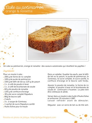 Pour un moule à cake :
200 g de farine de riz complet
100 g de purée de potimarron
150 g de kéfir de lait ou 125 g de yaourt
1 c. à café de poudre à lever
1 c. à café de bicarbonate de soude
60 g de poudre de noisette
120 g de confiture d'orange
30 g de sucre complet Rapadura
80g de beurre salé
2 œufs
3 c. à soupe de Cointreau
1 sachet de sucre Rapadura vanillé
Huile d’olive pour le moule
Dans un saladier, fouetter les oeufs, avec le kéfir
de lait ou le yaourt, la purée de potimarron, le
Cointreau, le sucre complet, le sucre vanillé, la
confiture d'orange et le beurre salé fondu.
Ajouter la poudre de noisette, la farine de riz
complet, la poudre à lever et le bicarbonate de
soude en continuant à fouetter. La pâte doit
être crémeuse et aérée.
Verser dans un moule à cake huilé à l'huile d'olive
et enfourner 35 minutes à 180°.
Laisser refroidir avant de démouler.
Déguster avec un verre de lait ou de thé vert.
Un cake au potimarron, orange et noisette : des saveurs automnales qui réveillent les papilles !
 