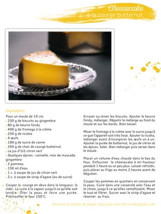 Pour un moule de 19 cm:
250 g de biscuits au gingembre
80 g de beurre fondu
400 g de fromage à la crème
250 g de ricotta
4 œufs
100 g de sucre de canne
350 g de chair de courge butternut
Le jus d’1/2 citron vert
Quelques épices : cannelle, noix de muscade,
gingembre
2 pommes
150 ml d’eau
1 c. à soupe de jus de citron vert
2 c. à soupe de sirop d’agave (ou de sucre)
Couper la courge en deux dans la longueur, la
vider. La cuire à la vapeur jusqu’à ce qu’elle soit
tendre. Ôter la peau et faire une purée.
Préchauffer le four 150°C.
Ecraser ou mixer les biscuits. Ajouter le beurre
fondu, mélanger. Répartir le mélange au fond du
moule et sur les bords. Bien tasser.
Mixer le fromage à la crème avec le sucre jusqu'à
ce que l’appareil soit très lisse. Ajouter la ricotta,
mélanger avant d’incorporer les œufs un à un.
Ajouter la purée de butternut, le jus de citron et
les épices. Saler. Bien mélanger puis verser dans
le moule.
Placer un volume d’eau chaude dans le bas du
four. Enfourner le cheesecake à mi-hauteur
pendant 1 heure ou un peu plus. Laisser refroidir,
puis placer au frigo au moins 2 heures avant de
déguster.
Couper les pommes en quartiers en conservant
la peau. Cuire dans une casserole avec l’eau et
le citron, jusqu’à ce qu’elles ramollissent. Mixer
le tout et filtrer. Sucrer avec le sirop d’agave et
réserver au frais.
 