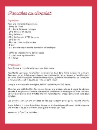 Pour une vingtaine de pancakes:
100 g de farine
2 c. à café de levure chimique
20 g de sucre en poudre
20 g de beurre
50 g de chocolat à 70% de cacao
10 cl de lait
10 cl de crème liquide entière
1 œuf
1 c. à soupe d’huile neutre (tournesol par exemple)
200 g de chocolat noir à 60% de cacao
5 cl de crème liquide entière
5 cl de lait
Faire fondre le chocolat et le beurre au bain-marie.
Fouetter le sucre avec l’œuf entier. Incorporer un tiers de la farine mélangée à la levure.
Remuer et verser le lait progressivement en continuant à battre. Ajouter le deuxième tiers
de farine. Bien l’incorporer. Verser la crème liquide, ajouter le troisième tiers de farine puis
le mélange chocolat et beurre, en remuant sans cesse.
Lorsque le mélange est homogène, laisser reposer la pâte 1/2 heure.
Chauffer une poêle huilée à feu moyen. Verser une grosse cuillerée à soupe de pâte par
pancake. Il est possible d’en faire plusieurs par poêlée mais il ne faut pas qu’ils se touchent.
Laisser cuire deux à trois minutes environ. Puis retourner chaque pancake et cuire deux
minutes.
Les débarrasser sur une assiette en les superposant pour qu’ils restent chauds.
Porter le lait et la crème à ébullition. Verser sur le chocolat grossièrement haché. Attendre
une minute et fouetter vivement pour que le mélange soit lisse.
Verser sur la “tour” de pancakes.
 