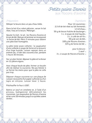 Pour 12 couronnes :
2,5 dl de lait ribot ou lait fermenté
1,5 dl d’eau
50 g de levure fraîche de boulanger
1 c. à soupe de miel liquide
2 c. à café de sel fin
50 g de son de blé
100 g de flocons d’avoine
325 g de farine de blé
pour la dorure :
1 oeuf
3 c. à soupe de flocons d’avoine
Délayer la levure dans un peu d’eau tiède.
Dans le bol d’un robot pâtissier, verser le lait
ribot, l’eau et la levure. Mélanger.
Ajouter le miel , le sel , les flocons d’avoine et
le son de blé. Remuer et terminer en incorporant
la farine de blé. Pétrir 5 minutes pour obtenir
une pâte bien homogène.
La pâte reste assez collante : la saupoudrer
d’une cuillerée à soupe de farine et la recouvrir
d’un linge humide. Laisser reposer dans un
endroit sec, à l’abri des courants d’air, pendant
1 heure 30 minutes.
Sur un plan fariné, déposer la pâte et la diviser
en 12 pâtons égaux.
Avec chaque boule de pâte, former un boudin
afin de réaliser la couronne. Ne pas hésiter à
se fariner les mains pour que la pâte ne colle
pas trop.
Déposer chaque couronne sur une plaque de
cuisson recouverte d’un papier sulfurisé ou d’un
tapis en silicone. Laisser lever 1 heure.
Préchauffer le four à 200°.
Battre un oeuf en omelette et, à l’aide d’un
pinceau, badigeonner délicatement les
couronnes. Les saupoudrer de flocons d’avoine
et les cuire 20 minutes jusqu’à ce qu’elles soient
dorées .
 