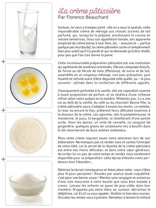 Surtout, ne vous y trompez point : elle en a sous la spatule, cette
impondérable crème de ménage aux chauds accents de lait
parfumé, qui, lorsqu’on la prépare, envahissent la cuisine en
volutes tentatrices. Sous son appellation banale, son apparente
simplicité de crème bonne à tout faire, (et, - avouons le -, parfois
quelque peu lourdaude), la crème pâtissière cache un tempérament
bien plus subtil qu’il n’y paraît et qui ne demande qu’à être révélé,
pour peu que l’on s’en donne la peine.
Cette incontournable préparation pâtissière est une institution
qui agrémente de nombreux entremets. Elle est composée d'oeufs,
de farine ou de fécule de maïs (Maïzena), de sucre et de lait,
assemblés en un soigneux mélange, cuit avec précaution, puis
fouetté et refroidi avant d'être dégustée telle quelle, ou – le plus
souvent- utilisée dans la confection de différents apprêts.
Classiquement parfumée à la vanille, elle est cependant ouverte
à toute proposition de parfum, et se révélera d'une richesse
infinie selon votre audace en la matière. N'hésitez pas, il y a une
vie au delà de la vanille, du café ou du chocolat! Bonne fille, la
crème pâtissière saura s’adapter à toutes les envies. La violette,
la rose, ou encore le lilas, prêteront leurs délicates essences à
la douceur de la crème. Les agrumes, tels le pamplemousse, la
mandarine, le yuzu, la bergamote, la réveilleront d'une pointe
acide. Osez les épices: un voile de cannelle, un soupçon de
gingembre, quelques grains de cardamome mis à bouillir dans
le lait résonneront de leurs arômes inattendus.
Mais cette crème requiert toute votre attention lors de son
élaboration. Ne manquez pas ce rendez vous et sachez l’anticiper
de votre côté, car le secret de la réussite de la crème pâtissière
est entre vos mains délicates, et dans votre cœur généreux.
Accordez lui un peu de votre temps et rendez vous totalement
disponible pour sa préparation: cette éprise d’absolu craint par-
dessus tout l’abandon…
Déminez le terrain conséquence et faites place nette : vous n’êtes
plus là pour personne ! Ravalez par avance toute culpabilité,
c’est pour une bonne cause ! Mentez sans vergogne et annoncez
d’une voix mourante à votre boulot que vous êtes malade à
crever. Laissez les enfants se gaver de jeux vidéo dans leur
chambre. N’appelez pas votre mère, et, surtout, décrochez le
téléphone, car ELLE va vous appeler. Oubliez la liste des courses.
Occultez les rendez vous à prendre. Remettez à demain le milliard
 
