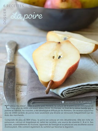 adeau des dieux”, selon le poète grec Homère, la culture de la poire aurait commencé en
Chine plus de 4000 ans avant Jésus Christ. En Europe, ce fruit de la même famille que la
pomme et l’abricot, les rosacées, a été développé et diffusé par les Romains. On recense aujourd’hui
plus de 2000 variétés de poires mais seulement une dizaine se retrouvent fréquemment sur les
étals des marchands.
Composée de plus de 80% d’eau, la poire est juteuse et très désaltérante. Elle est riche en
potassium, calcium et magnésium et, selon les variétés, une source de vitamine C, B et A. Ses
glucides, essentiellement du fructose, apportent de l’énergie et sa pelure est une excellente source
d’antioxydant. Elle contient également du sorbitol qui favorise la digestion.
 