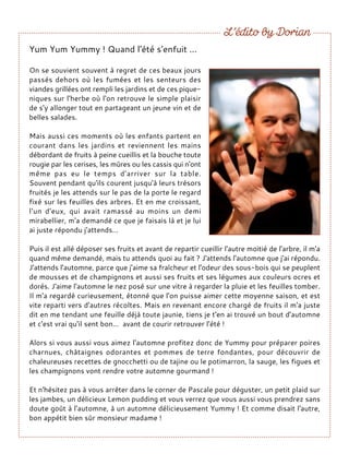 Yum Yum Yummy ! Quand l'été s'enfuit ...
On se souvient souvent à regret de ces beaux jours
passés dehors où les fumées et les senteurs des
viandes grillées ont rempli les jardins et de ces pique-
niques sur l'herbe où l'on retrouve le simple plaisir
de s'y allonger tout en partageant un jeune vin et de
belles salades.
Mais aussi ces moments où les enfants partent en
courant dans les jardins et reviennent les mains
débordant de fruits à peine cueillis et la bouche toute
rougie par les cerises, les mûres ou les cassis qui n'ont
même pas eu le temps d'arriver sur la table.
Souvent pendant qu'ils courent jusqu'à leurs trésors
fruités je les attends sur le pas de la porte le regard
fixé sur les feuilles des arbres. Et en me croissant,
l'un d'eux, qui avait ramassé au moins un demi
mirabellier, m'a demandé ce que je faisais là et je lui
ai juste répondu j'attends…
Puis il est allé déposer ses fruits et avant de repartir cueillir l'autre moitié de l'arbre, il m'a
quand même demandé, mais tu attends quoi au fait ? J'attends l'automne que j'ai répondu.
J'attends l'automne, parce que j'aime sa fraîcheur et l'odeur des sous-bois qui se peuplent
de mousses et de champignons et aussi ses fruits et ses légumes aux couleurs ocres et
dorés. J'aime l'automne le nez posé sur une vitre à regarder la pluie et les feuilles tomber.
Il m'a regardé curieusement, étonné que l'on puisse aimer cette moyenne saison, et est
vite reparti vers d'autres récoltes. Mais en revenant encore chargé de fruits il m'a juste
dit en me tendant une feuille déjà toute jaunie, tiens je t'en ai trouvé un bout d'automne
et c'est vrai qu'il sent bon… avant de courir retrouver l'été !
Alors si vous aussi vous aimez l'automne profitez donc de Yummy pour préparer poires
charnues, châtaignes odorantes et pommes de terre fondantes, pour découvrir de
chaleureuses recettes de gnocchetti ou de tajine ou le potimarron, la sauge, les figues et
les champignons vont rendre votre automne gourmand !
Et n'hésitez pas à vous arrêter dans le corner de Pascale pour déguster, un petit plaid sur
les jambes, un délicieux Lemon pudding et vous verrez que vous aussi vous prendrez sans
doute goût à l'automne, à un automne délicieusement Yummy ! Et comme disait l'autre,
bon appétit bien sûr monsieur madame !
 