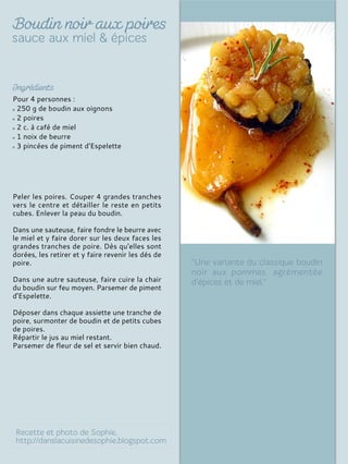 Pour 4 personnes :
250 g de boudin aux oignons
2 poires
2 c. à café de miel
1 noix de beurre
3 pincées de piment d'Espelette
Peler les poires. Couper 4 grandes tranches
vers le centre et détailler le reste en petits
cubes. Enlever la peau du boudin.
Dans une sauteuse, faire fondre le beurre avec
le miel et y faire dorer sur les deux faces les
grandes tranches de poire. Dès qu'elles sont
dorées, les retirer et y faire revenir les dés de
poire.
Dans une autre sauteuse, faire cuire la chair
du boudin sur feu moyen. Parsemer de piment
d'Espelette.
Déposer dans chaque assiette une tranche de
poire, surmonter de boudin et de petits cubes
de poires.
Répartir le jus au miel restant.
Parsemer de fleur de sel et servir bien chaud.
 