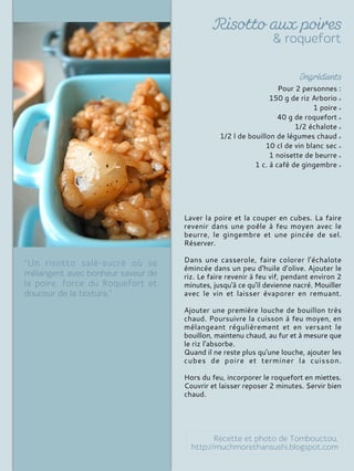 Pour 2 personnes :
150 g de riz Arborio
1 poire
40 g de roquefort
1/2 échalote
1/2 l de bouillon de légumes chaud
10 cl de vin blanc sec
1 noisette de beurre
1 c. à café de gingembre
Laver la poire et la couper en cubes. La faire
revenir dans une poêle à feu moyen avec le
beurre, le gingembre et une pincée de sel.
Réserver.
Dans une casserole, faire colorer l'échalote
émincée dans un peu d'huile d'olive. Ajouter le
riz. Le faire revenir à feu vif, pendant environ 2
minutes, jusqu'à ce qu'il devienne nacré. Mouiller
avec le vin et laisser évaporer en remuant.
Ajouter une première louche de bouillon très
chaud. Poursuivre la cuisson à feu moyen, en
mélangeant régulièrement et en versant le
bouillon, maintenu chaud, au fur et à mesure que
le riz l'absorbe.
Quand il ne reste plus qu'une louche, ajouter les
cubes de poire et terminer la cuisson.
Hors du feu, incorporer le roquefort en miettes.
Couvrir et laisser reposer 2 minutes. Servir bien
chaud.
 