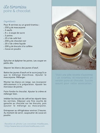 Pour 8 verrines ou un grand tiramisu :
250 g de mascarpone
3 oeufs
4 c. à soupe de sucre
3 poires
25 cl de café fort
200 g de chocolat noir
20 cl de crème liquide
200 g de biscuits à la cuillère
Cacao en poudre
Eplucher et épépiner les poires. Les couper en
petits dés.
Séparer les blancs des jaunes d’oeuf.
Battre les jaunes d’oeufs et le sucre jusqu'à ce
que le mélange blanchisse. Ajouter le
mascarpone. Mélanger.
Monter les blancs en neige. Les incorporer
délicatement à la préparation. Ajouter les
morceaux de poires.
Faire fondre le chocolat. Ajouter la crème et
mélanger bien.
Imbiber les biscuits de café et les répartir dans
les verrines. Déposer une fine couche de
ganache au chocolat sur les biscuits, puis
ajouter le mélange au mascarpone.
Entreposer au réfrigérateur environ 2 heures.
Au moment de servir, saupoudrer de cacao en
poudre.
 