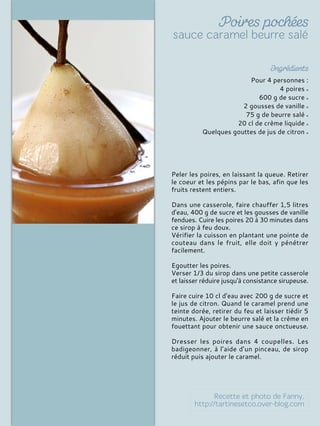 Pour 4 personnes :
4 poires
600 g de sucre
2 gousses de vanille
75 g de beurre salé
20 cl de crème liquide
Quelques gouttes de jus de citron
Peler les poires, en laissant la queue. Retirer
le coeur et les pépins par le bas, afin que les
fruits restent entiers.
Dans une casserole, faire chauffer 1,5 litres
d'eau, 400 g de sucre et les gousses de vanille
fendues. Cuire les poires 20 à 30 minutes dans
ce sirop à feu doux.
Vérifier la cuisson en plantant une pointe de
couteau dans le fruit, elle doit y pénétrer
facilement.
Egoutter les poires.
Verser 1/3 du sirop dans une petite casserole
et laisser réduire jusqu'à consistance sirupeuse.
Faire cuire 10 cl d'eau avec 200 g de sucre et
le jus de citron. Quand le caramel prend une
teinte dorée, retirer du feu et laisser tiédir 5
minutes. Ajouter le beurre salé et la crème en
fouettant pour obtenir une sauce onctueuse.
Dresser les poires dans 4 coupelles. Les
badigeonner, à l’aide d’un pinceau, de sirop
réduit puis ajouter le caramel.
 