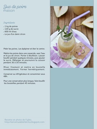 1 kg de poires
120 g de sucre
600 ml d'eau
Le jus d'un demi citron
Peler les poires. Les épépiner et ôter le centre.
Mettre les poires dans une casserole, avec l'eau
et le jus de citron. Porter à ébullition. Laisser
bouillir pendant quelques minutes, puis ajouter
le sucre. Mélanger et poursuivre la cuisson
pendant 30 à 35 minutes.
Mixer finement et mettre en bouteille
immédiatement. Fermer hermétiquement.
Conserver au réfrigérateur et consommer sous
48h.
Pour une conservation plus longue, faire bouillir
les bouteilles pendant 45 minutes.
 