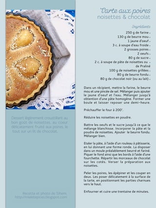 250 g de farine
130 g de beurre mou
1 jaune d'oeuf
3 c. à soupe d'eau froide
2 grosses poires
2 oeufs
80 g de sucre
2 c. à soupe de pâte de noisettes ou
de Praliné
100 g de noisettes grillées
80 g de beurre fondu
80 g de chocolat noir (ou au lait)
Dans un récipient, mettre la farine, le beurre
mou et une pincée de sel. Mélanger puis ajouter
le jaune d'oeuf et l'eau. Mélanger jusqu'à
obtention d'une pâte homogène. Former une
boule et laisser reposer une demi-heure.
Préchauffer le four à 200°.
Réduire les noisettes en poudre.
Battre les oeufs et le sucre jusqu’à ce que le
mélange blanchisse. Incorporer la pâte et la
poudre de noisettes. Ajouter le beurre fondu.
Mélanger bien.
Etaler la pâte, à l'aide d’un rouleau à pâtisserie,
en lui donnant une forme ronde. La disposer
dans un moule préalablement beurré et fariné.
Piquer le fond ainsi que les bords à l'aide d'une
fourchette. Répartir les morceaux de chocolat
sur les cotés. Verser la préparation aux
noisettes.
Peler les poires, les épépiner et les couper en
deux. Les poser délicatement à la surface de
la tarte, en positionnant les parties charnues
vers le haut.
Enfourner et cuire une trentaine de minutes.
 