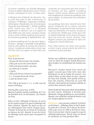 Le terme « pudding » en Grande-Bretagne
n’a pas la même signification qu’en France
et pour compliquer le tout, il a deux sens.
Il désigne tout d’abords les desserts. Sur
la carte des pubs et des restaurants, la
rubrique « Puddings » regroupe crumbles,
tartes (pies), cheesecakes, etc. et la serveuse
risque de vous demander « And for pudding
what would you like ? ». Il désigne
également un dessert cuit à la vapeur et
servi tiède avec une sauce. Les plus connus
sont le sticky toffee pudding (une tuerie),
le Christmas pudding, le Spotted Dick, etc.
Le lemon pudding est l’un des plus légers.
Sa base « sponge » ressemble à une génoise
mais en plus aérien et surtout plus facile à
réussir. La pâte est versée dans un bol, que
l’on fait cuire à la vapeur ou bien dans une
casserole, en s’assurant que l’eau arrive à
mi hauteur du bol, appelé « pudding
bassin ».Cette cuisson donne une texture
très moelleuse et comme les puddings sont
servis tièdes, ils entrainent une sensation
de réconfort.
Les puddings dans leur second sens font
partie intégrante de la culture culinaire
britannique, ils ponctuent très souvent un
repas du dimanche, à la maison, au pub ou
au restaurant. N’allez pas croire que c’est
un dessert démodé, on les trouve toujours
dans les livres de cuisine récents, chez
Nigella Lawson par exemple et dans les
magazines comme Delicious.
Pour cette version, j’ai choisi une cuisson
au bain-marie, assez proche de celle à la
casserole et plus pratique.
Pour 6 personnes:
Un peu de beurre pour les moules
150 g de sucre de canne blond
150 g de beurre demi-sel mou
Le zeste de 2 citrons
2 œufs
150 g de farine à levure incorporée*
1 c. à soupe de jus de citron
1 pot de lemon curd
*Ou 150 g de farine + 1 c. à café rase de
levure chimique
Préchauffer votre four à 165°.
Beurrer 6 petits moules à pudding, de 7 cm
de diamètre et 6 cm de hauteur. Les mettre
au frais.
Dans un bol, mélanger le beurre, le sucre
et les zestes jusqu’à ce que le mélange soit
bien crémeux. Ajouter les œufs un par un
en mélangeant bien entre chaque ajout.
Tamiser la farine (ou la farine et la levure)
au dessus du bol. Ajouter le jus de citron
et mélanger juste assez pour incorporer la
farine.
Verser une cuillèrée à soupe rase de lemon
curd au fond de chaque moule.Recouvrir
avec la pâte, en remplissant les moules aux
3/4.
Recouvrir chaque moule d’un cercle de
papier cuisson puis faire tenir avec des
élastiques ou de la ficelle de cuisson. Les
mettre dans un plat allant au four, ajouter
de l’eau très chaude, afin qu’elle arrive au
tiers des moules. Enfourner et cuire 40
minutes. Une pointe de couteau insérée au
centre doit ressortir sèche.
Sortir le plat du four puis retirer les puddings
du bain-marie. Attendre 3 minutes puis
démouler chaque pudding sur une assiette.
Ajouter une cuillèrée à soupe de lemon curd
sur chaque gâteau et servir.
Remarque : vous pouvez préparer le lemon
curd maison : mélanger dans un bol 4 œufs,
le zeste de 2 citrons, 10 cl de jus de citron,
150 g de sucre et 100 g de beurre mou.
Faire cuire au bain-marie, jusqu’à ce que le
mélange épaississe. Verser dans un bocal
et conserver au frais pendant 48 h
 