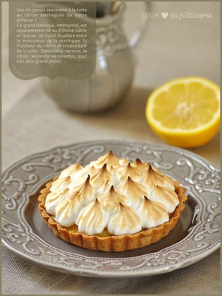 Qui n'a jamais succombé à la tarte
au citron meringuée de notre
enfance ?
Ce grand classique, intemporel, est
apparemment né au XIXème siècle
en Suisse. Un subtil équilibre entre
le mousseux de la meringue, la
fraîcheur du citron et croustillant
de la pâte. Dans cette version, le
citron rencontre les noisettes, pour
son plus grand plaisir.
 