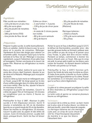 Pâte sucrée aux noisettes :
110 g de beurre un peu mou
80 g de sucre glace
40 g de poudre de noisettes
1 oeuf
180 g de farine (T55)
Une pincée de fleur de sel
Crème au citron :
1 oeuf entier + 3 jaunes
130 g de jus de citron jaune
frais
le zeste de 2 citrons jaunes
non traités
80 g de sucre semoule
60 g de beurre
30 g de poudre de noisettes
15 g de fécule de maïs
(Maïzena)
Meringue italienne :
3 blancs d'oeufs
170 g de sucre semoule
50 g d'eau
Préparer la pâte sucrée, la veille éventuellement.
Dans un saladier, mettre le beurre avec le sucre
glace et la poudre de noisettes. Mélanger
rapidement du bout des doigts pour obtenir un
ensemble sablé. Incorporer l'oeuf puis la farine
tamisée et la fleur de sel. Mélanger à nouveau
rapidement, jusqu'à l’obtention d’une pâte lisse
et homogène. Former une boule et la couvrir de
papier film. Réserver au réfrigérateur au moins
3 heures.
Dans un bol en métal, mettre le sucre avec le
zeste des citrons râpé finement. Ajouter le jus
de citron et la Maïzena. Mélanger puis incorporer
les oeufs.
Cuire la crème au bain marie en mélangeant avec
un fouet, jusqu'à 84° (le doigt passé sur le dos
d'une cuillère plongée dans la crème doit laisser
une trace nette). Ôter du feu, ajouter le beurre
en morceaux et mixer.
Incorporer la poudre de noisettes. Couvrir la
crème de papier film et l'entreposer 15 minutes
au congélateur puis au moins 2 heures au
réfrigérateur.
Préchauffer le four à 180°. Abaisser la pâte
sucrée à 3 mm d'épaisseur environ. Garnir 4
moules à tartelettes de 10 cm de diamètre
beurrés ou un grand moule de 25 cm de diamètre.
Placer les moules au réfrigérateur 15 minutes.
Couvrir la pâte avec du papier et des billes de
cuisson. Cuire 15 minutes environ. La pâte doit
dorer, presque brunir. Sortir du four et laisser
tiédir.
Porter le sucre et l'eau à ébullition jusqu'à 121°C
(à défaut de thermomètre, procéder ainsi : dès
que des grosses bulles se forment, prélever avec
une cuillère un peu de sirop et le passer sous
l'eau froide, la pâte doit être encore molle).
Pendant ce temps, commencer à monter les
blancs d'oeufs avec un fouet. Dès que le sirop
est prêt, le verser petit à petit sur les blancs sans
cesser de fouetter. Ils doivent devenir brillants
et former une pointe sur le fouet.
Préchauffer le four à 220°C fonction grill.
Garnir les fonds de tarte avec la crème au citron.
À l'aide d'une poche à douille ou d’une cuillère,
répartir la meringue italienne sur la crème. Passer
les tartelettes 2 à 3 minutes sous le grill pour
que la surface colore légèrement.
Conseil :
La pâte et la crème peuvent se préparer la veille
et être réservées au réfrigérateur jusqu’à leur
utilisation.
La tarte cuite et garnie se conserve plusieurs
heures au réfrigérateur.
Techniques :
La cuisson de la crème au citron au bain-marie
est la plus sûre et la plus douce. La crème ne
doit pas bouillir, sinon elle risque de coaguler.
La meringue italienne est une meringue
cuite avec un sirop de sucre chaud (à
121°C). Il faut l'incorporer doucement
de manière à ce que les blancs
l'absorbent bien.
 
