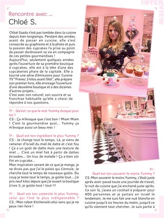 Chloé Saada n'est pas tombée dans la cuisine
depuis bien longtemps. Pendant des années,
avant de passer en cuisine, elle s'est
consacrée au graphisme et à la photo et puis
la passion des cupcakes l'a prise au point
de passer dorénavant sa vie en compagnie
de ces petites gourmandises !
Aujourd'hui, seulement quelques années
après l'ouverture de sa première boutique
à cupcakes, elle est à la tête d'une des
cupcakeries phare de la capitale. Elle a
tourné une série d'émissions pour Cuisine
TV "Prenez 3 kilos avant l'été", elle prépare
son premier livre, elle envisage l'ouverture
d'une deuxième boutique et a des dizaines
d'autres projets…
C'est avec son naturel, son sourire et sa
franchise habituelle qu'elle a choisi de
répondre à nos questions.
Y! : Qu'est-ce que le mot Yummy évoque pour
toi ?
CS : Ça m'évoque que c'est bon ! Miam Miam
! C'est la gourmandise quoi… Yummy ça
m'évoque aussi un beau mec !
Y! : Quel est ton ingrédient le plus Yummy ?
CS : Je change tout le temps. Là, je viens de
ramener d'Israël du miel de datte et c'est fou
! Ça a un goût de datte mais une texture de
miel ... C'est un miel fait à partir de dattes
écrasées... Un truc de malade ! Ça a bien sûr
fini en cupcake…
Mon inspiration venant de ce que je mange, je
ne dirais pas que j'ai le palais qui s'ennuie. Je
cherche tout le temps de nouveaux goûts. Du
coup je teste tout le temps, je goûte tout… j'ai
pris neuf kilos depuis que j'ai ouvert la boutique
(rires !), je goûte tout ! tout !!!
Y! : Quel est ton ustensile le plus Yummy,
celui qui t'est le plus indispensable ?
CS : Mon robot Kitchenaid celui sans qui je ne
peux rien faire !
Y! :
Quel est ton souvenir le moins Yummy ?
CS :Mon souvenir le moins Yummy, c'était juste
après avoir passé toute une journée de travail,
la nuit de cuisine que j'ai enchainé juste après.
Ce soir là, j'avais un cocktail à préparer pour
400 personnes et je partais en Israël le
lendemain. Je me suis fait une nuit blanche en
cuisine jusqu'à six heures du matin, jusqu'à ce
qu'ils viennent tout chercher. Je suis partie à
 