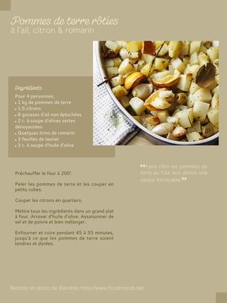 Pour 4 personnes:
1 kg de pommes de terre
1,5 citrons
8 gousses d’ail non épluchées
2 c. à soupe d’olives vertes
dénoyautées
Quelques brins de romarin
3 feuilles de laurier
3 c. à soupe d’huile d’olive
Préchauffer le four à 200°.
Peler les pommes de terre et les couper en
petits cubes.
Couper les citrons en quartiers.
Mettre tous les ingrédients dans un grand plat
à four. Arroser d’huile d’olive. Assaisonner de
sel et de poivre et bien mélanger.
Enfourner et cuire pendant 45 à 55 minutes,
jusqu’à ce que les pommes de terre soient
tendres et dorées.
 