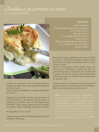 Pour 4 entrées
8 à 10 pommes de terre moyennes
10 cl de lait entier
20 g de beurre
3 c. à soupe de persil ciselé
1 jaune d’œuf
250 g de mozzarella de bufflonne
4 c. à soupe de crème fraîche
Gruyère râpé
Mettre les pommes de terre épluchées et
coupées en cubes dans une casserole contenant
de l’eau froide.
Saler et porter à ébullition. Compter 20 minutes
de cuisson.
Égoutter les pommes de terre et les écraser à
la fourchette sur une assiette. Verser dans un
saladier et mouiller avec le lait légèrement
réchauffé. Saler, poivrer, ajouter le beurre fondu
et le persil ciselé. Mélanger et laisser refroidir.
Préchauffer le four à 170°.
Ajouter le jaune d’œuf à 500 grammes de purée
refroidie. Mélanger.
Dans des cercles à pâtisserie, beurrés ou huilés
au pinceau, à l’aide d’une petite cuillère, étaler
la moitié de la purée de pommes de terre pour
former la base.
Répartir l’équivalent d’une demie boule de
mozzarella bufflonne coupée en dès sur
chacune des bases. Recouvrir avec le reste de
la purée. Garnir la surface d’une généreuse
cuillerée à soupe de crème fraîche et parsemer
de gruyère râpé.
Enfourner pour 15 minutes. Finir la cuisson en
position grill pour faire gratiner les moelleux.
Ôter les cercles juste avant de servir.
 