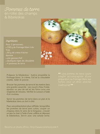 Pour 2 personnes:
150 g de fromage blanc très
frais
50 g de crème fraîche
épaisse
une gousse d'ail
Quelques tiges de ciboulette
4 pommes de terre
Préparer le bibeleskas : battre ensemble le
fromage blanc, la crème, l’ail et la ciboulette
ciselés. Saler et poivrer.
Brosser les pommes de terre et les mettre dans
une grande casserole. Les couvrir d'eau froide,
ajoutez un peu de sel et les faire cuire une
vingtaine de minutes. Vérifier la cuisson à l'aide
d'un couteau.
Servir les pommes de terre dans un plat et le
bibeleskas dans un bol à côté.
Pour une présentation plus raffinée: lorsqu'elles
les pommes de terre sont cuites, couper un
chapeau dans le sens de la longueur, creuser
un peu la chair à l'aide d'une cuillère et déposez
le bibeleskas. Servir avec une salade verte.
 
