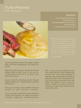 2 kg de pommes de terre
170 g de farine
1 grosse poignée de sel marin
un litre de lait
150 g de beurre demi-sel
Cuire les pommes de terre à la vapeur. Quand
elles sont bien moelleuses, les réduire en
purée.
Mettre la purée dans une cocotte en fonte et
délayer petit à petit avec le lait tout en
incorporant la farine et le sel marin sans
cesser de remuer.
Laisser cuire à feu très doux, tout en remuant
vigoureusement et régulièrement, pendant
45 minutes.
Dans une casserole, faire chauffer le beurre
jusqu’à ce qu’il devienne noisette.
Servir un petit monticule de Kot Patatas,
creuser une fontaine, la remplir de beurre
noisette. Déguster immédiatement.
NB : Si vos convives ne dévorent pas
tout le Kot Patatas, Sonia Ezgulian qui
est une “fan” vous invite à dresser le
reste de cette purée dans des cercles à
pâtisserie pour former des palets puis
à les faire colorer doucement dans une
poêle anti adhésive avec un peu de
beurre. Quand ces palets sont bien
colorés sur chaque face, servez les avec
une salade verte.
 