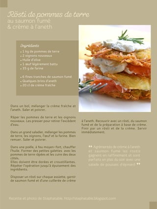 1 kg de pommes de terre
2 oignons nouveaux
Huile d’olive
1 œuf légèrement battu
35 g de farine
6 fines tranches de saumon fumé
Quelques brins d’aneth
20 cl de crème fraîche
Dans un bol, mélanger la crème fraîche et
l’aneth. Saler et poivrer.
Râper les pommes de terre et les oignons
nouveaux. Les presser pour retirer l’excédent
d’eau.
Dans un grand saladier, mélanger les pommes
de terre, les oignons, l’œuf et la farine. Bien
remuer. Saler et poivrer.
Dans une poêle, à feu moyen-fort, chauffer
l’huile. Former des petites galettes avec les
pommes de terre râpées et les cuire des deux
côtés.
Elles doivent être dorées et croustillantes.
Répéter l’opération jusqu’à épuisement des
ingrédients.
Disposer un rösti sur chaque assiette, garnir
de saumon fumé et d’une cuillerée de crème
à l’aneth. Recouvrir avec un rösti, du saumon
fumé et de la préparation à base de crème.
Finir par un rösti et de la crème. Servir
immédiatement.
 