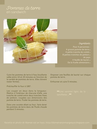 Pour 4 personnes :
4 grosse pomme de terre
4 petite tranche de comté
8 petites tranches de jambon
de pays
4 feuille de laurier
De la ficelle alimentaire
Cuire les pommes de terre à l'eau bouillante
salée entre 10 et 20 minutes en fonction de
la variété de pommes de terre. Elles doivent
rester fermes.
Préchauffer le four à 180°.
Les couper en deux dans la longueur.
Mettre à l'intérieur de chacune d'elle, une
tranche de comté entre deux tranches fines
de jambon, coupées aux dimensions des
pomme de terre. Ficeler les pommes de terre.
Dans une cocotte allant au four, faire dorer
les pommes de terre dans de l'huile chaude
pendant 5 minutes.
Disposer une feuilles de laurier sur chaque
pomme de terre.
Enfourner et cuire 5 minutes.
 
