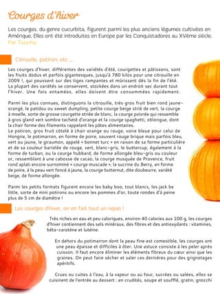 Les courges d’hiver, différentes des variétés d’été, courgettes et pâtissons, sont
les fruits dodus et parfois gigantesques, jusqu’à 780 kilos pour une citrouille en
2009 !, qui poussent sur des tiges rampantes et mûrissent dès la fin de l’été.
La plupart des variétés se conservent, stockées dans un endroit sec durant tout
l’hiver. Une fois entamées, elles doivent être consommées rapidement.
Parmi les plus connues, distinguons la citrouille, très gros fruit bien rond jaune-
orangé, le patidou ou sweet dumpling, petite courge beige strié de vert, la courge
à moelle, sorte de grosse courgette striée de blanc, la courge poivrée qui ressemble
à gros gland vert sombre tacheté d’orange et la courge spaghetti, oblongue, dont
la chair forme des filaments rappelant les pâtes alimentaires.
Le potiron, gros fruit côtelé à chair orange ou rouge, voire bleue pour celui de
Hongrie, le potimarron, en forme de poire, souvent rouge brique mais parfois bleu,
vert ou jaune, le giraumon, appelé « bonnet turc » en raison de sa forme particulière
et de sa couleur bariolée de rouge, vert, blanc-gris, le buttercup, également à la
forme de turban, ou la courge hubbard, de forme allongée bleu-gris ou couleur
or, ressemblant à une cabosse de cacao, la courge musquée de Provence, fruit
rond aplati encore surnommé « courge muscade », la sucrine du Berry, en forme
de poire, à la peau vert foncé à jaune, la courge butternut, dite doubeurre, variété
beige, de forme allongée.
Parmi les petits formats figurent encore les baby boo, tout blancs, les jack be
little, sorte de mini potirons ou encore les pommes d’or, toute rondes d’à peine
plus de 5 cm de diamètre !
Très riches en eau et peu caloriques, environ 40 calories aux 100 g, les courges
d’hiver contiennent des sels minéraux, des fibres et des antioxydants : vitamines,
bêta-carotène et lutéine.
En dehors du potimarron dont la peau fine est comestible, les courges ont
une peau épaisse et difficiles à ôter. Une astuce consiste à les peler après
cuisson. Il faut encore éliminer les éléments fibreux du cœur ainsi que les
graines. On peut faire sécher et saler ces dernières pour des grignotages
apéritifs.
Crues ou cuites à l’eau, à la vapeur ou au four, sucrées ou salées, elles se
cuisinent de l’entrée au dessert : en crudités, soupe et soufflé, gratin, gnocchi
 