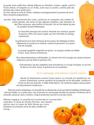 et purée, tarte salée bien relevée d’épices ou d’herbes, risotto, ragoût, confit à
l’huile d’olive, en beignets ou en frites, voire sous la cendre, comme jadis les
femmes des colons américains.
Sa chair dense et riche en fibres, remplace avantageusement la pomme de terre
dans certaines préparations.
Sucrées, elles deviennent des curds, confitures ou compotes, des sorbets et
crème glacées, des tartes et des gâteaux moelleux, des fondants et
des flans onctueux, des muffins et biscuits. On en fait même du pain
: le pumpkin bread d’Halloween.
La citrouille classique est surtout réservée aux animaux, quand
le potiron offre une saveur typée, qui fait merveille en potage,
notamment.
Le potimarron à la chair farineuse et à la saveur de châtaigne s’utilise
idéalement en purée et en velouté, comme le giraumon, à la saveur
fine de noisette.
La courge spaghetti s’apprécie en gratin. La courge à moelle est idéale
à farcir, tout comme la butternut.
Pour des présentations individuelles, on choisira les mini courges aux saveurs douces
: baby boo, jack be little et pommes d’or.
Côté desserts, les plus adaptées sont la butternut, la courge musquée, la sucrine
du Berry à la chair suave, le potimarron ou le patidou.
Ronde et flamboyante comme l’astre solaire, la citrouille est vénérée par les
indiens d’Amérique comme symbole de prospérité et de fécondité, comme en
Chine où elle est associée à l’idée d’abondance. De nombreux pépins assureraient
une descendance nombreuse ...
Chez les colons d’Amérique, la citrouille fut un aliment de survie qui devint l’emblème d’Halloween
: elle est évidée, on y taille yeux, nez et bouche et une bougie allumée est placée à l’intérieur de la
citrouille, devenue Jack ô Lantern, l’esprit protecteur durant la nuit des morts.
Elément magique, la citrouille est transformée en carrosse dans
cendrillon, le conte de Charles Perrault, mais devient
potiron sous le crayon de Walt Disney qui a ainsi
entretenu la confusion entre les deux variétés de
courge…
 