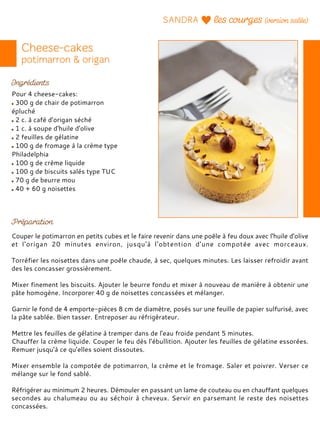 Pour 4 cheese-cakes:
300 g de chair de potimarron
épluché
2 c. à café d'origan séché
1 c. à soupe d'huile d'olive
2 feuilles de gélatine
100 g de fromage à la crème type
Philadelphia
100 g de crème liquide
100 g de biscuits salés type TUC
70 g de beurre mou
40 + 60 g noisettes
Couper le potimarron en petits cubes et le faire revenir dans une poêle à feu doux avec l'huile d'olive
et l'origan 20 minutes environ, jusqu'à l'obtention d'une compotée avec morceaux.
Torréfier les noisettes dans une poêle chaude, à sec, quelques minutes. Les laisser refroidir avant
des les concasser grossièrement.
Mixer finement les biscuits. Ajouter le beurre fondu et mixer à nouveau de manière à obtenir une
pâte homogène. Incorporer 40 g de noisettes concassées et mélanger.
Garnir le fond de 4 emporte-pièces 8 cm de diamètre, posés sur une feuille de papier sulfurisé, avec
la pâte sablée. Bien tasser. Entreposer au réfrigérateur.
Mettre les feuilles de gélatine à tremper dans de l'eau froide pendant 5 minutes.
Chauffer la crème liquide. Couper le feu dès l’ébullition. Ajouter les feuilles de gélatine essorées.
Remuer jusqu’à ce qu’elles soient dissoutes.
Mixer ensemble la compotée de potimarron, la crème et le fromage. Saler et poivrer. Verser ce
mélange sur le fond sablé.
Réfrigérer au minimum 2 heures. Démouler en passant un lame de couteau ou en chauffant quelques
secondes au chalumeau ou au séchoir à cheveux. Servir en parsemant le reste des noisettes
concassées.
 