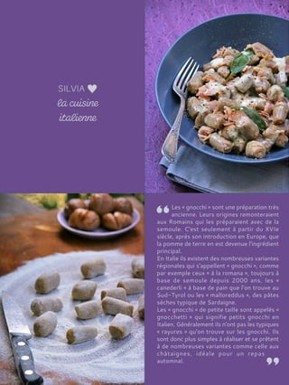 Les « gnocchi » sont une préparation très
ancienne. Leurs origines remonteraient
aux Romains qui les préparaient avec de la
semoule. C'est seulement à partir du XVIe
siècle, après son introduction en Europe, que
la pomme de terre en est devenue l'ingrédient
principal.
En Italie ils existent des nombreuses variantes
régionales qui s'appellent « gnocchi », comme
par exemple ceux « à la romana », toujours à
base de semoule depuis 2000 ans, les «
canederli » à base de pain que l'on trouve au
Sud-Tyrol ou les « malloreddus », des pâtes
sèches typique de Sardaigne.
Les « gnocchi » de petite taille sont appelés «
gnocchetti » qui signifie petits gnocchi en
Italien. Généralement ils n'ont pas les typiques
« rayures » qu'on trouve sur les gnocchi. Ils
sont donc plus simples à réaliser et se prêtent
à de nombreuses variantes comme celle aux
châtaignes, idéale pour un repas
automnal.
 