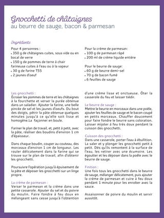 Pour 4 personnes :
350 g de châtaignes cuites, sous vide ou en
bocal de verre
150 g de pommes de terre à chair
farineuse cuites à l'eau ou à la vapeur
30 g de farine T55
2 jaunes d'oeuf
Pour la crème de parmesan:
100 g de parmesan râpé
200 ml de crème liquide entière
Pour le beurre de sauge:
60 g de beurre demi-sel
70 g de bacon fumé
6 feuilles de sauge
Les gnocchetti :
Écraser les pommes de terre et les châtaignes
à la fourchette et verser la purée obtenue
dans un saladier. Ajouter la farine, une belle
pincée de sel et les jaunes d'oeufs. Du bout
des doigts, pétrir la pâte obtenue quelques
minutes jusqu’à ce qu’elle soit lisse et
homogène.La façonner en boule.
Fariner le plan de travail, et, petit à petit, avec
la pâte, réaliser des boudins d'environ 1 cm
d'épaisseur.
Dans chaque boudin, couper au couteau, des
morceaux d'environ 1 cm de longueur. Les
rouler délicatement dans la farine qui se
trouve sur le plan de travail, afin d'obtenir
les gnocchetti.
Poursuivre l'opération jusqu'à épuisement de
la pâte et déposer les gnocchetti sur un linge
propre.
La crème de parmesan :
Verser le parmesan et la crème dans une
petite casserole. Ajouter du sel et du poivre
du moulin. Faire fondre à feu doux en
mélangeant sans cesse jusqu'à l’obtention
d'une crème lisse et onctueuse. Ôter la
casserole du feu et laisser tiédir.
Le beurre de sauge :
Mettre le beurre en morceaux dans une poêle,
ajouter les feuilles de sauge et le bacon coupé
en petits morceaux. Chauffer doucement
pour faire fondre le beurre sans coloration.
Laisser mijoter à feu très doux pendant la
cuisson des gnocchetti.
Cuisson des gnocchetti :
Dans une casserole, porter l'eau à ébullition.
La saler et y plonger les gnocchetti petit à
petit. Dès qu'ils remontent à la surface de
l'eau, les retirer avec une écumoire. Les
égoutter et les déposer dans la poêle avec le
beurre de sauge.
Finition :
Une fois tous les gnocchetti dans le beurre
de sauge, mélanger délicatement, puis ajouter
la crème de parmesan et cuire à feu doux
pendant 1 minute pour les enrober avec la
sauce.
Assaisonner de poivre du moulin et servir
aussitôt.
 