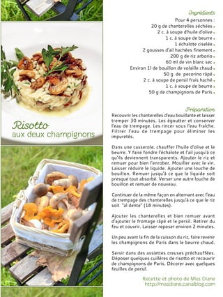 Pour 4 personnes :
20 g de chanterelles séchées
2 c. à soupe d'huile d'olive
1 c. à soupe de beurre
1 échalote ciselée
2 gousses d'ail hachées finement
200 g de riz arborio
60 ml de vin blanc sec
Environ 1l de bouillon de volaille chaud
50 g de pecorino râpé
2 c. à soupe de persil frais haché
1 c. à soupe de beurre
50 g de champignons de Paris
Recouvrir les chanterelles d'eau bouillante et laisser
tremper 30 minutes. Les égoutter et conserver
l'eau de trempage. Les rincer sous l'eau fraîche.
Filtrer l’eau de trempage pour éliminer les
impuretés.
Dans une casserole, chauffer l'huile d'olive et le
beurre. Y faire fondre l'échalote et l'ail jusqu'à ce
qu'ils deviennent transparents. Ajouter le riz et
remuer pour bien l'enrober. Mouiller avec le vin.
Laisser réduire le liquide. Ajouter une louche de
bouillon. Remuer jusqu'à ce que le liquide soit
presque tout absorbé. Verser une autre louche de
bouillon et remuer de nouveau.
Continuer de la même façon en alternant avec l'eau
de trempage des chanterelles jusqu'à ce que le riz
soit "al dente" (18 minutes).
Ajouter les chanterelles et bien remuer avant
d'ajouter le fromage râpé et le persil. Retirer du
feu et couvrir. Laisser reposer environ 2 minutes.
Un peu avant la fin de la cuisson du riz, faire revenir
les champignons de Paris dans le beurre chaud.
Servir dans des assiettes creuses préchauffées.
Déposer quelques cuillères de risotto et recouvrir
de champignons de Paris. Décorer avec quelques
feuilles de persil.
 