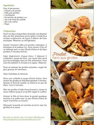 Pour 4 personnes :
4 blancs de poulet
750 g de girolles
3 échalotes
4 tranches de jambon cru
10 cl de fond de volaille
10 cl de crème
Thym
Ouvrir en deux chaque blanc de poulet. Les disposer
dans du film alimentaire et les aplatir à l’aide d’un
rouleau à pâtisserie, de façon à obtenir de fines
escalopes. Réserver au réfrigérateur.
Hacher finement 100 g de girolles nettoyées, 2
échalotes et le jambon cru. Faire revenir à feu vif
ce mélange avec un peu d'huile d'olive et de thym
pendant 3 minutes environ.
Saler légèrement chaque blanc. Y déposer 2
cuillerées à soupe de farce. Les rouler bien serré
puis les envelopper dans du film alimentaire. Faire
cuire les ballotins 5 minutes à la vapeur. Réserver.
Parer et nettoyer les girolles restantes, couper les
plus grosses en morceaux.
Peler l’échalote et l’émincer.
Dans une cuillerée à soupe d'huile d'olive, faire
revenir les girolles et l’échalote pendant 2 minutes.
Ajouter le fond de volaille, la crème et un peu de
thym. Cuire 3 minutes.
Oter les girolles à l’aide d’une écumoire. Laisser la
sauce réduire jusqu'à ce qu’elle nappe la cuillère.
Enlever le film et faire dorer le poulet quelques
minutes à la poêle avec un peu d'huile d'olive de
façon à terminer sa cuisson.
Découper le poulet en tranches et servir avec les
girolles et la sauce.
 