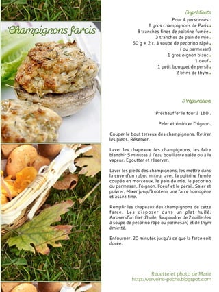 Pour 4 personnes :
8 gros champignons de Paris
8 tranches fines de poitrine fumée
3 tranches de pain de mie
50 g + 2 c. à soupe de pecorino râpé
( ou parmesan)
1 gros oignon blanc
1 oeuf
1 petit bouquet de persil
2 brins de thym
Préchauffer le four à 180°.
Peler et émincer l’oignon.
Couper le bout terreux des champignons. Retirer
les pieds. Réserver.
Laver les chapeaux des champignons, les faire
blanchir 5 minutes à l'eau bouillante salée ou à la
vapeur. Egoutter et réserver.
Laver les pieds des champignons, les mettre dans
la cuve d'un robot mixeur avec la poitrine fumée
coupée en morceaux, le pain de mie, le pecorino
ou parmesan, l’oignon, l'oeuf et le persil. Saler et
poivrer. Mixer jusqu'à obtenir une farce homogène
et assez fine.
Remplir les chapeaux des champignons de cette
farce. Les disposer dans un plat huilé.
Arroser d'un filet d'huile. Saupoudrer de 2 cuillerées
à soupe de pecorino râpé ou parmesan) et de thym
émietté.
Enfourner 20 minutes jusqu'à ce que la farce soit
dorée.
 