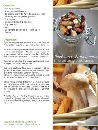 Pour 4 personnes :
4 à 6 pommes de terre
10 champignons de Paris de taille moyenne
Une vingtaine de petites girolles
8 noisettes
Quelques brins de persil plat
1 gousse d'ail
Lait
Une pincée de noix de muscade râpée
Beurre
Éplucher les pommes de terre et les cuire dans de
l'eau salée jusqu’à ce qu’elles soient tendres.
Parer les champignons de Paris en enlevant le bout
terreux. Les brosser et les peler. Les couper en
gros morceaux et les faire revenir dans de l'huile
d'olive avec l'ail, pendant 10 minutes. Les mixer.
Brosser les girolles, les passer rapidement sous
un léger filet d'eau. Les sécher.
Dans une sauteuse, faire cuire les noisettes et les
girolles à feu moyen/vif avec un peu d’huile d'olive
pendant 10 minutes. Saler et poivrer.
Ecraser les noisettes. Poursuivre la cuisson jusqu'à
obtention d'un léger effet "croustillant".
Ecraser les pommes de terre et les mélanger avec
les champignons mixés, une noisette de beurre et
une pincée noix de muscade. Ajouter le lait petit
à petit jusqu’à consistance d’une purée. Saler et
poivrer.
A l’aide d’un cercle à pâtisserie ou dans des
ramequins, disposer une couche de purée, du persil
plat et enfin le mélange de girolles et de noisettes
écrasées.
 