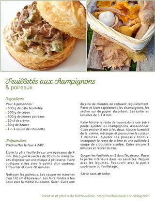 Pour 4 personnes :
300 g de pâte feuilletée
500 g de cèpes
500 g de jeunes poireaux
20 cl de crème
50 g de beurre
1 c. à soupe de ciboulette
Préchauffer le four à 240°.
Étaler la pâte feuilletée sur une épaisseur de 4
mm. Découper 4 cercles de 20 cm de diamètre.
Les disposer sur une plaque à pâtisserie. Faire
quelques stries avec la pointe d'un couteau.
Enfourner et cuire 20 minutes.
Nettoyer les poireaux. Les couper en tranches
d’un 1/2 cm d’épaisseur. Les faire fondre à feu
doux avec la moitié du beurre. Saler. Cuire une
dizaine de minutes en remuant régulièrement.
Parer et laver rapidement les champignons, les
sécher sur du papier absorbant. Les tailler en
lamelles de 3 à 4 mm.
Faire fondre le reste de beurre dans une autre
poêle, ajouter les champignons. Assaisonner.
Cuire environ 8 min à feu doux. Ajouter la moitié
de la crème, mélanger et poursuivre la cuisson
3 minutes. Ajouter les poireaux fondus.
Incorporer le reste de crème et une cuillerée à
soupe de ciboulette ciselée. Cuire encore 3
minutes et retirer du feu.
Couper les feuilletés en 2 dans l'épaisseur. Poser
la partie inférieure dans les assiettes. Napper
avec les légumes. Recouvrir avec la partie
supérieure du feuilletage.
Servir sans attendre.
 