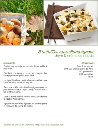 Porter une grande casserole d'eau salée à
ébullition.
Pendant ce temps, laver et couper les
champignons en petits morceaux.
Lorsque l’eau bout, mettre les pâtes et les cuire
selon les indications du paquet.
Dans une poêle, cuire les champignons avec un
peu de beurre et le thym. Lorsqu’ils sont cuits,
les mettre de côté.
Dans la même poêle à feu très doux, faire fondre
la ricotta. Assaisonner.
Egoutter les farfalles. Ajouter les champignons
et recouvrir de crème de ricotta.
Pour 2 personnes :
300 g de champignons de Paris
200 g de ricotta
200 g de pâtes
Thym
 