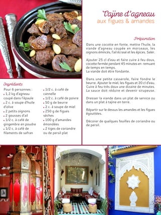 Pour 6 personnes :
1,2 kg d’agneau
coupé dans l’épaule
2 c. à soupe d’huile
d’olive
2 petits oignons
2 gousses d’ail
1/2 c. à café de
gingembre en poudre
1/2 c. à café de
filaments de safran
1/2 c. à café de
cannelle
1/2 c. à café de poivre
50 g de beurre
2 c. à soupe de miel
250 g de figues
sèches
100 g d’amandes
émondées
2 tiges de coriandre
ou de persil plat
Dans une cocotte en fonte, mettre l’huile, la
viande d’agneau coupée en morceaux, les
oignons émincés, l’ail écrasé et les épices. Saler.
Ajouter 25 cl d’eau et faire cuire à feu doux,
cocotte fermée pendant 45 minutes en remuant
de temps en temps.
La viande doit être fondante.
Dans une petite casserole, faire fondre le
beurre. Ajouter le miel, les figues et 20 cl d’eau.
Cuire à feu très doux une dizaine de minutes.
La sauce doit réduire et devenir sirupeuse.
Dresser la viande dans un plat de service ou
dans un plat à tajine en terre.
Répartir sur le dessus les amandes et les figues
égouttées.
Décorer de quelques feuilles de coriandre ou
de persil.
 