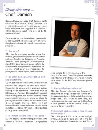Damien Duquesne, alias Chef Damien, est le
créateur du Salon du Blog Culinaire. Un
événement unique en France, consacré aux
blogs culinaires, qui s'apprête à accueillir sa
4ème édition le week-end des 19 & 20
novembre 2011.
Cette année encore, de nombreux passionnés
se retrouveront à Soissons pour 48 heures
d’euphorie culinaire. On a voulu en savoir un
peu plus ...
Y! : Qui es tu ?
CD : Après quelques années dans les
cuisines, je suis devenu professeur de cuisine
au Lycée hôtelier de Soissons en Picardie.
Depuis 1996, j’ai rejoint Jean-Baptiste,
mon frère, pour devenir un des chefs du
site culinaire 750 grammes. Passionné de
cuisine, c’est pour moi l’occasion de
partager mon savoir auprès des internautes.
Y! : Le Salon du Blog Culinaire (SBC), c'est
quoi exactement ?
CD : C’est une rencontre 100 % blogueurs et
bien sûr les conjoints et amis sont invités.
L’occasion de se rencontrer vraiment autour
d’une passion commune : la cuisine. Plus de
80 blogueurs font des démos culinaires devant
d'autres blogueurs, des ateliers sont organisés
pour apporter du savoir comme un stage de
photographie culinaire ou une initiation au vin.
C'est un week-end très dense et il est
impossible de tout voir tellement cela fourmille
dans tous les coins. Un week-end de partage
et de grande convivialité.
Y! : Comment a germé cette idée de salon ?
CD : Au départ, c’était une blague décidée juste
un mois à l’avance…J’observais la blogosphère
et je venais de créer mon blog. Du
coup, il m’est venu l’idée d’organiser un week-
end informel entre blogueurs. J’ai dit « chiche
vous venez ? » Et 70 d’entre eux ont pointé
leur nez…
Y! : Pourquoi les blogs culinaires ?
CD : Les blogs culinaires car lorsque j’ai
découvert les blogs, j’ai été très surpris de la
richesse du contenu et de l’éventail des recettes
proposées... des recettes semi-pro, aux
cuisines du monde en passant par le blog d’une
maman pressée…Comme je suis curieux, j’ai
eu envie de les rencontrer.
Y! : Comment s'est organisée la mise en place
d'un tel projet ?
CD : Un peu à l’arrache, sans budget
précis,…mais, je me suis lancé et je n’ai pas
regretté tellement la rencontre a été forte.
 