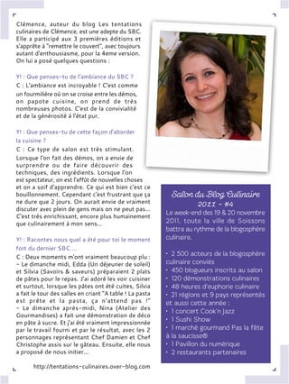Clémence, auteur du blog Les tentations
culinaires de Clémence, est une adepte du SBC.
Elle a participé aux 3 premières éditions et
s'apprête à "remettre le couvert", avec toujours
autant d'enthousiasme, pour la 4eme version.
On lui a posé quelques questions :
Y! : Que penses-tu de l'ambiance du SBC ?
C : L'ambiance est incroyable ! C'est comme
un fourmilière où on se croise entre les démos,
on papote cuisine, on prend de très
nombreuses photos. C'est de la convivialité
et de la générosité à l'état pur.
Y! : Que penses-tu de cette façon d'aborder
la cuisine ?
C : Ce type de salon est très stimulant.
Lorsque l'on fait des démos, on a envie de
surprendre ou de faire découvrir des
techniques, des ingrédients. Lorsque l'on
est spectateur, on est l'affût de nouvelles choses
et on a soif d'apprendre. Ce qui est bien c'est ce
bouillonnement. Cependant c'est frustrant que ça
ne dure que 2 jours. On aurait envie de vraiment
discuter avec plein de gens mais on ne peut pas...
C'est très enrichissant, encore plus humainement
que culinairement à mon sens...
Y! : Racontes nous quel a été pour toi le moment
fort du dernier SBC ...
C : Deux moments m'ont vraiment beaucoup plu :
- Le dimanche midi, Edda (Un déjeuner de soleil)
et Silvia (Savoirs & saveurs) préparaient 2 plats
de pâtes pour le repas. J'ai adoré les voir cuisiner
et surtout, lorsque les pâtes ont été cuites, Silvia
a fait le tour des salles en criant "A table ! La pasta
est prête et la pasta, ça n'attend pas !"
- Le dimanche après-midi, Nina (Atelier des
Gourmandises) a fait une démonstration de déco
en pâte à sucre. Et j'ai été vraiment impressionnée
par le travail fourni et par le résultat, avec les 2
personnages représentant Chef Damien et Chef
Christophe assis sur le gâteau. Ensuite, elle nous
a proposé de nous initier...
http://tentations-culinaires.over-blog.com
 