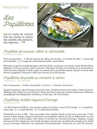 Proposée par Lilibox
Pour une personne : 1 filet de saumon de 150 g sans la peau 1 branche de céleri 1 jeune tige
de citronnelle 1 c. à soupe de crème liquide entière huile d'olive
Découper un grand rectangle de papier sulfurisé. Étaler, au pinceau, une mince couche d'huile d'olive.
Déposer le filet de saumon. Saler et poivrer. Découper le céleri en rondelles et la citronnelle en
fines tranches. Déposer le céleri autour du saumon et la citronnelle dessus. Ajouter la crème. Bien
fermer la papillote. Enfourner à 200° pour environ 15 à 20 minutes.
Proposée par : Rosenoisettes
Pour 4 personnes : 4 blancs de poulets 2 citrons 1 branche de romarin
Couper le poulet en dés et l'arroser de jus de citron. Parsemer de brins de romarin. Saler et poivrer.
Mélanger bien. Réserver une 1/2 heure. Placer les blancs dans des feuilles d'aluminium. Refermer
les papillotes hermétiquement. Enfourner à 210° pour 10 à 15 minutes.
Proposée par Bill
Un filet mignon de 500 g une orange coupée en tranches le jus d'1/2 orange 1 c. à soupe de
sauce soja 1 c. à soupe de miel 1 c. à soupe d'huile d'olive
Préchauffer le four à 180°. Dans une poêle, faire chauffer l'huile, le miel et la sauce soja. Y faire
revenir le filet mignon coupé en deux pour le caraméliser. Retirer du feu et débarrasser sur une
assiette. Dans la même poêle, faire revenir 2 minutes les tranches d'oranges. Déposer chaque
morceau de filet mignon sur une feuille de papier cuisson avec la moitié des oranges et la moitié
du jus d'oranges. Refermer les papillotes hermétiquement. Enfourner et cuire 45 minutes.
 