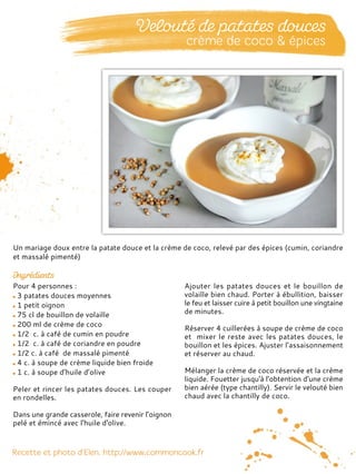 Pour 4 personnes :
3 patates douces moyennes
1 petit oignon
75 cl de bouillon de volaille
200 ml de crème de coco
1/2 c. à café de cumin en poudre
1/2 c. à café de coriandre en poudre
1/2 c. à café de massalé pimenté
4 c. à soupe de crème liquide bien froide
1 c. à soupe d’huile d’olive
Peler et rincer les patates douces. Les couper
en rondelles.
Dans une grande casserole, faire revenir l’oignon
pelé et émincé avec l'huile d'olive.
Ajouter les patates douces et le bouillon de
volaille bien chaud. Porter à ébullition, baisser
le feu et laisser cuire à petit bouillon une vingtaine
de minutes.
Réserver 4 cuillerées à soupe de crème de coco
et mixer le reste avec les patates douces, le
bouillon et les épices. Ajuster l’assaisonnement
et réserver au chaud.
Mélanger la crème de coco réservée et la crème
liquide. Fouetter jusqu'à l'obtention d'une crème
bien aérée (type chantilly). Servir le velouté bien
chaud avec la chantilly de coco.
Un mariage doux entre la patate douce et la crème de coco, relevé par des épices (cumin, coriandre
et massalé pimenté)
 