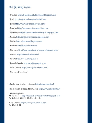 Trinidad http://lespetitsplatsdetrinidad.blogspot.com
Edda http://www.undejeunerdesoleil.com
Silvia http://www.savoirsetsaveurs.com
Tiuscha http://saveurpassion.over-blog.com
Dominique http://devousamoi-dominique.blogspot.com
Nanou http://ondinecheznanou.blogspot.com
Dorian http://doriannn.blogspot.com
Mamina http://www.mamina.fr
Florence http://gourmandiseschroniques.blogspot.com
Sandra http://www.okcebon.com
Carole http://www.altergusto.fr
Pascale Weeks http://scally.typepad.com
Julie Charles http://www.julie-charles.com/
Florence Beauchard
Rédactrice en chef : Mamina http://www.mamina.fr
Conception & maquette : Carole http://www.altergusto.fr
Photographies :
Marie Viennot http://lespetitsplatsdetrinidad.blogspot.com
Pg 1, 5, 12, 18, 19, 32, 33, 46 -> 53
Julie Charles http://www.julie-charles.com/
Pg 17, 30, 31
 