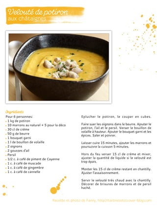 Pour 6 personnes:
1 kg de potiron
10 marrons au naturel + 5 pour la déco
30 cl de crème
50 g de beurre
1 bouquet garni
1 l de bouillon de volaille
2 oignons
2 gousses d'ail
Persil
1/2 c. à café de piment de Cayenne
1 c. à café de muscade
1 c. à café de gingembre
1 c. à café de cannelle
Eplucher le potiron, le couper en cubes.
Faire suer les oignons dans le beurre. Ajouter le
potiron, l'ail et le persil. Verser le bouillon de
volaille à hauteur. Ajouter le bouquet garni et les
épices. Saler et poivrer.
Laisser cuire 15 minutes, ajouter les marrons et
poursuivre la cuisson 5 minutes.
Hors du feu verser 15 cl de crème et mixer,
ajuster la quantité de liquide si le velouté est
trop épais.
Monter les 15 cl de crème restant en chantilly.
Ajuster l’assaisonnement.
Servir le velouté très chaud avec la chantilly.
Décorer de brisures de marrons et de persil
haché.
 