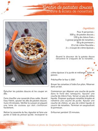 Pour 4 personnes :
500 g de patates douces
150 g de chèvre frais
1 grosse poignée de noisettes
50 g de parmesan
15 cl de crème fleurette
2 c. à soupe de crème épaisse
Éplucher les patates douces et les couper en
dés.
Faire chauffer une casserole d'eau salée. Quand
l'eau frémit, ajouter les dés de patates douces.
Cuire 15 minutes. Vérifier la cuisson en piquant
une lame de couteau qui doit s’enfoncer
facilement.
Retirer la casserole du feu, égoutter et faire une
purée à l’aide du presse-purée. Incorporer la
crème épaisse à la purée et mélanger. Saler et
poivrer.
Préchauffer le four à 200°.
Broyer les noisettes à l'aide d'un pilon. Réserver
dans un bol.
Commencer par déposer une couche de purée
dans le fond des ramequins. Ajouter une
couche de chèvre frais. Verser un peu de crème
liquide. Disposer quelques noisettes broyées et
remettre une couche de purée. Ajouter une
couche de chèvre, un peu de crème liquide et
couvrir de noisettes. Terminer en saupoudrant
le parmesan.
Enfourner pendant 15 minutes.
Quand la douceur de la patate douce
rencontre le croquant de la noisette...
 