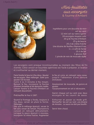 Ingrédients pour une douzaine de mini-
vol-au-vent :
12 mini vol-au-vent à garnir
24 escargots moyens cuits
20 g de fourme d'Ambert
25 g de beurre
25 cl de crème fraîche
Une dizaine de feuilles d'épinard frais
1 c. à café de farine
15 cl de lait
1 gousse d'ail
1 pincée de noix de muscade râpée
Faire fondre le beurre à feu doux. Ajouter
les escargots. Bien mélanger. Saler puis
ajouter l'ail écrasé.
Cuire 2 ou 3 minutes à feu moyen.
Baisser le feu, incorporer la fourme
d'Ambert émiettée et les épinards ciselés.
Laisser fondre la fourme d'Ambert en
remuant doucement.
Préchauffer le four à 160°.
Quand le fromage a fondu, toujours à
feu doux, verser en pluie la farine.
Mélanger.
Dès que le mélange épaissit, verser le
lait sans cesser de remuer. Poursuivre la
cuisson en remuant délicatement.
Lorsque la sauce épaissit à nouveau,
incorporer la crème fraîche. Augmenter
le feu et cuire, en remuant sans cesse,
jusqu’à l’obtention d’une texture
onctueuse.
Assaisonner de muscade, de poivre et
ajuster
l’assaisonnement en sel si nécessaire.
Garnir chaque vol-au-vent avec deux
escargots et les couvrir de sauce.
Enfourner et passer au mode grill.
Réchauffer les vol-au-vent une dizaine
de minutes . La sauce ne doit pas bouillir.
Servir bien chaud.
 