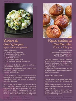 Pour 4 personnes:
12 noix de Saint-Jacques
5 g d'algues wakame séchées
1 bouquet de ciboulette
3 fruits de la passion
2 c. à soupe d'huile d'olive
1 c. à soupe de vinaigre balsamique
Laver les noix de Saint-Jacques et les laisser
égoutter dans une passoire.
Réhydrater les algues séchées dans de l'eau
froide pour qu'elles gonflent.
Émincer la ciboulette.
Tailler les noix de Saint-Jacques en dès et les
mélanger à la ciboulette. Saler et poivrer.
Égoutter les algues, les émincer et les ajouter
aux Saint-Jacques.
Dans un bol, émulsionner la pulpe des fruits
de la passion, l'huile d'olive et le vinaigre
balsamique. Verser sur le tartare de Saint-
Jacques. Bien mélanger. Ajuster
l'assaisonnement si nécessaire. Réserver au
frais au moins 2 heures avant de déguster.
Pour 6 personnes:
20 figues sèches moelleuses
250 g de foie gras mi-cuit
70 cl de de Montbazillac
Dans une casserole, porter à ébullition
le Montbazillac. Baisser le feu avant
d’ajouter les figues. Les pocher, à feu
doux, pendant 45 minutes. Remuer de
temps en temps.
Lorsque les figues sont cuites, couper
le feu et laisser les figues dans le jus
jusqu'au lendemain.
Préchauffer le four à 180°.
Egoutter les figues. A l’aide d’une cuillère
parisienne, prélever des billes de foie
gras.
Inciser les figues en croix (dessous) et
les fourrer délicatement avec le foie
gras. Refermer.
Placer les figues dans un plat.
Enfourner pendant 10 minutes. Laisser
tiédir avant de déguster.
 
