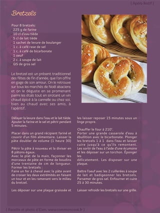Pour 8 bretzels:
225 g de farine
10 cl d'eau tiède
5 cl de lait tiède
1 sachet de levure de boulanger
1 c. à café rase de sel
1 c. à café de bicarbonate
1 oeuf
2 c. à soupe de lait
QS de gros sel
Délayer la levure dans l’eau et le lait tiède.
Ajouter la farine et le sel et pétrir pendant
5 minutes.
Placer dans un grand récipient fariné et
couvrir d'un film alimentaire. Laisser la
pâte doubler de volume (1 heure 30)
Pétrir la pâte à nouveau et la diviser en
8 pâtons égaux.
Avec le plat de la main, façonner les
morceaux de pâte en forme de boudins
d'une trentaine de cm de longueur.
Former les bretzels :
Faire un fer à cheval avec la pâte avant
de croiser les deux extrémités en faisant
un tour et en les ramenant vers le milieu
du bretzel.
Les déposer sur une plaque graissée et
les laisser reposer 15 minutes sous un
linge propre.
Chauffer le four à 210°.
Porter une grande casserole d'eau à
ébullition avec le bicarbonate. Plonger
les bretzels 1 à 1 dans l'eau et laisser
cuire jusqu'à ce qu'ils remontent.
Les sortir de l'eau à l'aide d'une écumoire
et les déposer sur un torchon. Éponger
les
délicatement. Les disposer sur une
plaque.
Battre l'oeuf avec les 2 cuillerées à soupe
de lait et badigeonner les bretzels.
Parsemer de gros sel. Enfourner et cuire
25 à 30 minutes.
Laisser refroidir les bretzels sur une grille.
 