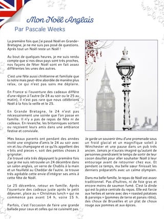 La première fois que j’ai passé Noël en Grande-
Bretagne, je ne me suis pas posé de questions.
Après tout un Noël reste un Noël !
Au bout de quelques heures, je me suis rendu
compte que si nos deux pays sont très proches,
nos façons de fêter Noël sont en fait assez
différentes les unes des autres.
C’est une fête aussi chrétienne et familiale que
la notre mais peut-être abordée de manière plus
relax, ce qui n’est pas sans me déplaire.
En France si l’ouverture des cadeaux diffère
d’une région à l’autre (le 24 au soir ou le 25 au
matin), il n’est pas rare que nous célébrions
Noël à la fois la veille et le 25.
En Grande Bretagne, le 24 n’est pas
nécessairement une soirée que l’on passe en
famille. Il n’y a pas de repas de fête ni de
cadeaux. En revanche, les britanniques sortent
ou reçoivent leurs amis dans une ambiance
festive et conviviale.
Mes beaux parents ont pendant des années
invité une vingtaine d’amis le 24 au soir avec
vin et /ou champagne et ce qu’ils appellent des
« bits and pieces », soit des petites choses à
grignoter.
J’ai trouvé cela très dépaysant la première fois
que je me suis retrouvée un 24 décembre dans
un salon anglais, un verre de Chablis à la main
et un feuilleté au Cheddar de l’autre. Je trouve
très agréable cette envie d’intégrer ses amis à
cette fête de Noël.
Le 25 décembre, retour en famille. Après
l’ouverture des cadeaux juste après le petit
déjeuner, place au « Christmas lunch » qui ne
commence pas avant 14 h, voire 15 h.
Parfois, c’est l’occasion de faire une grande
ballade pour ceux et celles qui ne cuisinent pas.
Je garde un souvenir ému d’une promenade sous
un froid glacial et un magnifique soleil à
Winchester et une pause dans un pub très
ancien. Jamais je n’aurais imaginé qu’autant de
personnes prendraient le temps de sortir de leur
cocon douillet pour aller souhaiter Noël à leur
entourage avant de retourner chez eux. Et
pendant ce temps, ma belle sœur finissait les
derniers préparatifs avec un calme olympien.
Dans ma belle famille, le repas de Noël est assez
traditionnel. Pas d'huîtres, ni de foie gras et
encore moins de saumon fumé. C’est la dinde
qui est la pièce centrale du repas. Elle est farcie
aux herbes et servie avec des « roasted potatoes
& parsnips » (pommes de terre et panais rôtis),
des choux de Bruxelles et un plat de choux
rouge aux pommes et aux épices.
 