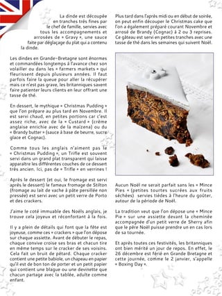 La dinde est découpée
en tranches très fines par
le chef de famille, servies avec
tous les accompagnements et
arrosées de « Gravy », une sauce
faite par déglaçage du plat qui a contenu
la dinde.
Les dindes en Grande-Bretagne sont énormes
et commandées longtemps à l’avance chez son
volailler ou dans les « farmers markets » qui
fleurissent depuis plusieurs années. Il faut
parfois faire la queue pour aller la récupérer
mais ce n’est pas grave, les britanniques savent
faire patienter leurs clients en leur offrant une
tasse de thé.
En dessert, le mythique « Christmas Pudding »
que l’on prépare au plus tard en Novembre. Il
est servi chaud, en petites portions car c’est
assez riche, avec de la « Custard » (crème
anglaise enrichie avec de la maïzena) ou du
« Brandy butter » (sauce à base de beurre, sucre
glace et Cognac).
Comme tous les anglais n’aiment pas le
« Christmas Pudding », un Trifle est souvent
servi dans un grand plat transparent qui laisse
apparaître les différentes couches de ce dessert
très ancien. Ici, pas de « Trifle » en verrines !
Après le dessert (et oui, le fromage est servi
après le dessert) le fameux fromage de Stilton
(fromage au lait de vache à pâte persillée non
pressée) est servi avec un petit verre de Porto
et des crackers.
J’aime le coté immuable des Noëls anglais, je
trouve cela joyeux et réconfortant à la fois.
Il y a plein de détails qui font que la fête est
joyeuse, comme ces « crackers » que l’on dépose
sur chaque assiette. Avant de débuter le repas,
chaque convive croise ses bras et chacun tire
en même temps sur le cracker de ses voisins.
Cela fait un bruit de pétard. Chaque cracker
contient une petite babiole, un chapeau en papier
qu’il est de bon ton de porter et un petit papier
qui contient une blague ou une devinette que
chacun partage avec la tablée, adulte comme
enfant.
Plus tard dans l'après midi ou en début de soirée,
on peut enfin découper le Christmas cake que
l’on a également préparé courant Novembre et
arrosé de Brandy (Cognac) à 2 ou 3 reprises.
Ce gâteau est servi en petites tranches avec une
tasse de thé dans les semaines qui suivent Noël.
Aucun Noël ne serait parfait sans les « Mince
Pies « (petites tourtes sucrées aux fruits
séchées) servies tièdes à l’heure du goûter,
autour de la période de Noël.
La tradition veut que l’on dépose une « Mince
Pie » sur une assiette devant la cheminée
accompagnée d’un petit verre de Sherry afin
que le père Noël puisse prendre un en cas lors
de sa tournée.
Et après toutes ces festivités, les britanniques
ont bien mérité un jour de repos. En effet, le
26 décembre est férié en Grande Bretagne et
cette journée, comme le 2 janvier, s’appelle
« Boxing Day ».
 