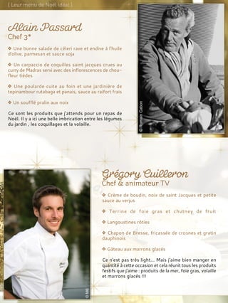 Une bonne salade de céleri rave et endive à l'huile
d'olive, parmesan et sauce soja
Un carpaccio de coquilles saint jacques crues au
curry de Madras servi avec des inflorescences de chou-
fleur tièdes
Une poularde cuite au foin et une jardinière de
topinambour rutabaga et panais, sauce au raifort frais
Un soufflé pralin aux noix
Ce sont les produits que j'attends pour un repas de
Noël. Il y a ici une belle imbrication entre les légumes
du jardin , les coquillages et la volaille.
Crème de boudin, noix de saint Jacques et petite
sauce au verjus
Terrine de foie gras et chutney de fruit
Langoustines rôties
Chapon de Bresse, fricassée de crosnes et gratin
dauphinois
Gâteau aux marrons glacés
Ce n'est pas très light... Mais j'aime bien manger en
quantité à cette occasion et cela réunit tous les produits
festifs que j'aime : produits de la mer, foie gras, volaille
et marrons glacés !!!
 